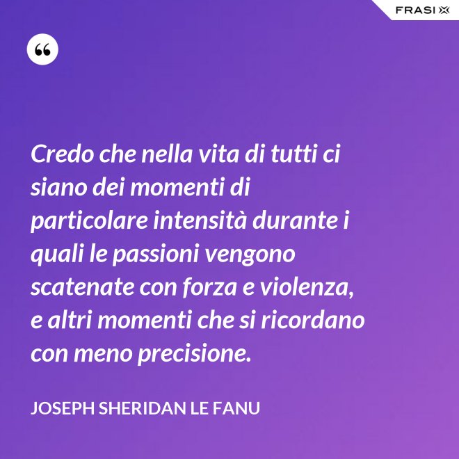 Credo che nella vita di tutti ci siano dei momenti di particolare intensità durante i quali le passioni vengono scatenate con forza e violenza, e altri momenti che si ricordano con meno precisione. - Joseph Sheridan Le Fanu