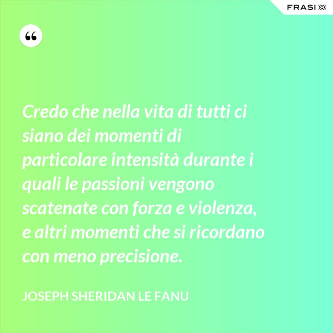 Credo che nella vita di tutti ci siano dei momenti di particolare intensità durante i quali le passioni vengono scatenate con forza e violenza, e altri momenti che si ricordano con meno precisione. - Joseph Sheridan Le Fanu