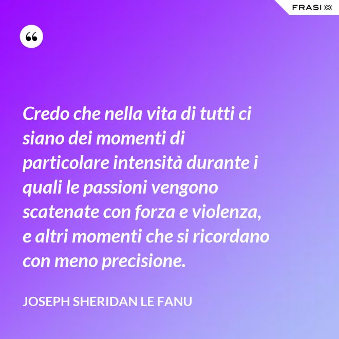 Credo che nella vita di tutti ci siano dei momenti di particolare intensità durante i quali le passioni vengono scatenate con forza e violenza, e altri momenti che si ricordano con meno precisione. - Joseph Sheridan Le Fanu
