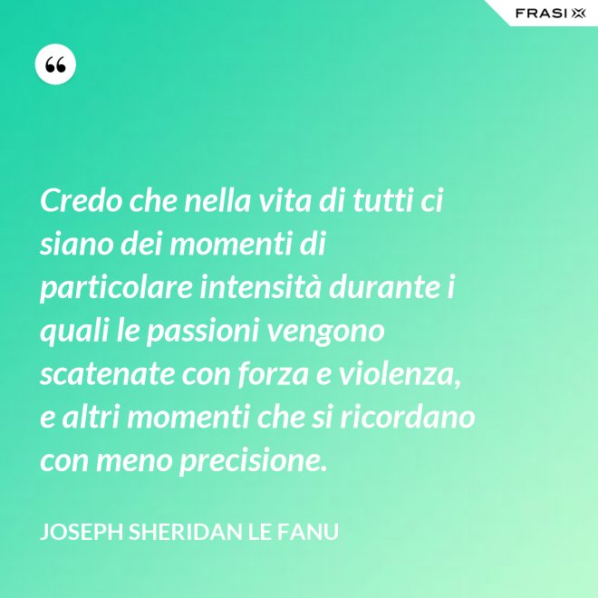 Credo che nella vita di tutti ci siano dei momenti di particolare intensità durante i quali le passioni vengono scatenate con forza e violenza, e altri momenti che si ricordano con meno precisione. - Joseph Sheridan Le Fanu
