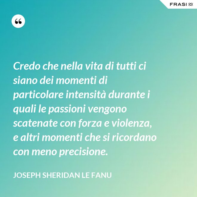 Credo che nella vita di tutti ci siano dei momenti di particolare intensità durante i quali le passioni vengono scatenate con forza e violenza, e altri momenti che si ricordano con meno precisione. - Joseph Sheridan Le Fanu