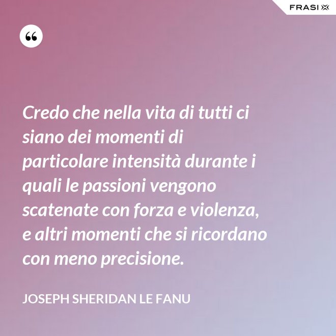 Credo che nella vita di tutti ci siano dei momenti di particolare intensità durante i quali le passioni vengono scatenate con forza e violenza, e altri momenti che si ricordano con meno precisione. - Joseph Sheridan Le Fanu