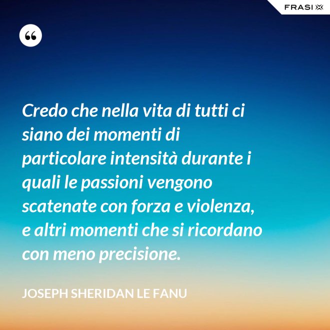 Credo che nella vita di tutti ci siano dei momenti di particolare intensità durante i quali le passioni vengono scatenate con forza e violenza, e altri momenti che si ricordano con meno precisione. - Joseph Sheridan Le Fanu