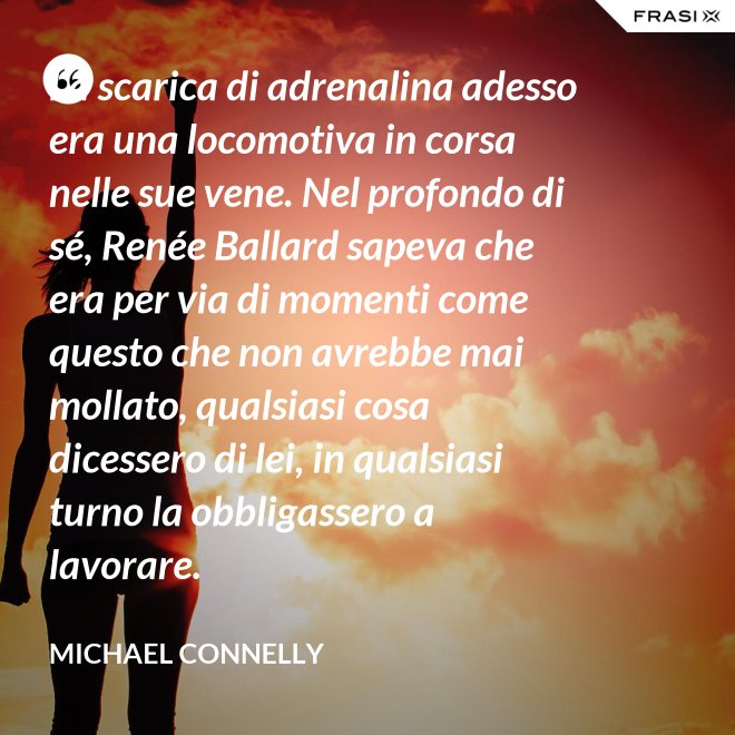 La scarica di adrenalina adesso era una locomotiva in corsa nelle sue vene. Nel profondo di sé, Renée Ballard sapeva che era per via di momenti come questo che non avrebbe mai mollato, qualsiasi cosa dicessero di lei, in qualsiasi turno la obbligassero a lavorare. - Michael Connelly