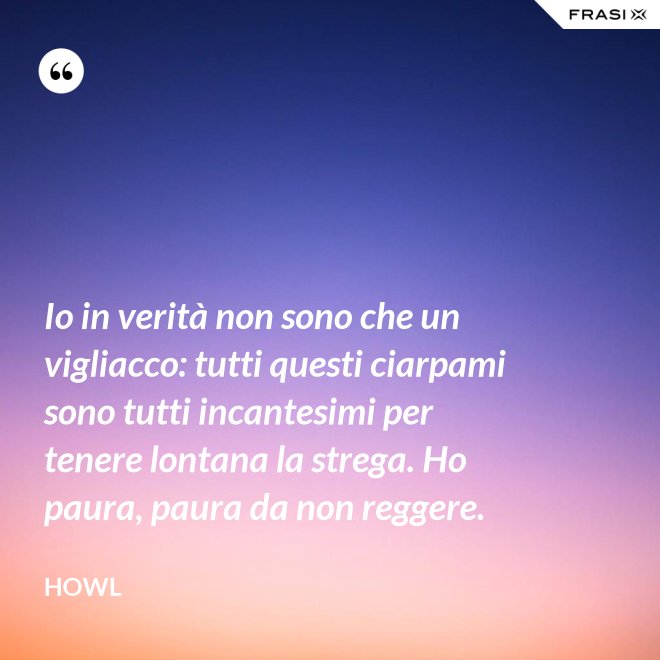 Io in verità non sono che un vigliacco: tutti questi ciarpami sono tutti incantesimi per tenere lontana la strega. Ho paura, paura da non reggere. - Howl