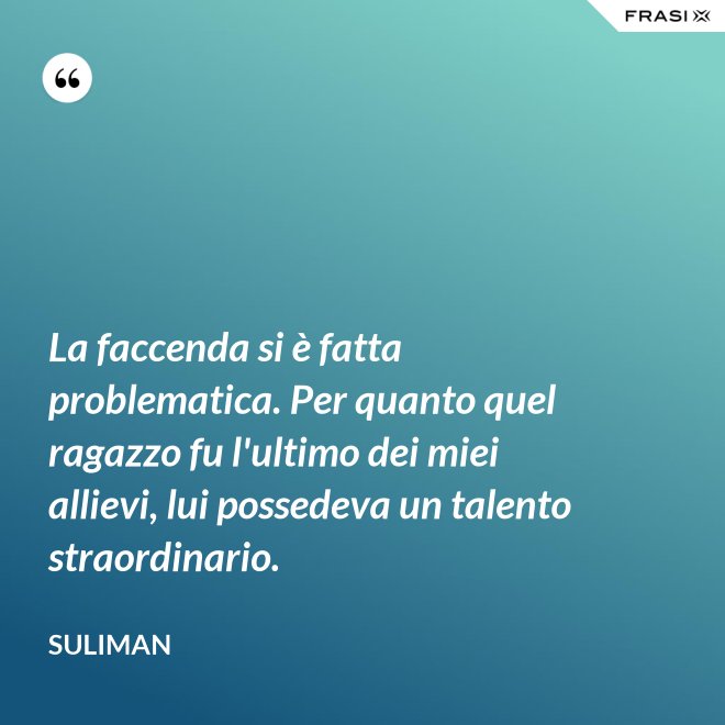 La faccenda si è fatta problematica. Per quanto quel ragazzo fu l'ultimo dei miei allievi, lui possedeva un talento straordinario. - Suliman