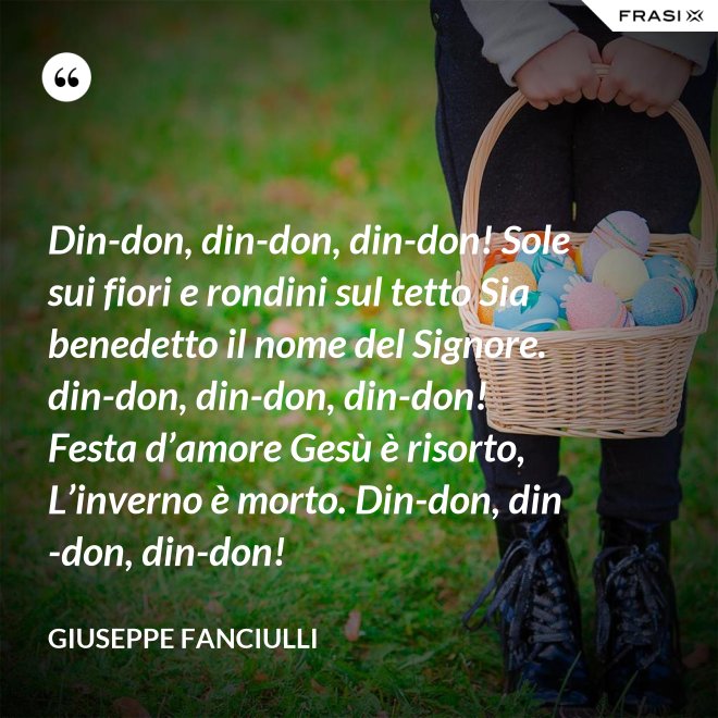 Din-don, din-don, din-don! Sole sui fiori e rondini sul tetto Sia benedetto il nome del Signore. din-don, din-don, din-don! Festa d’amore Gesù è risorto, L’inverno è morto. Din-don, din-don, din-don! - Giuseppe Fanciulli