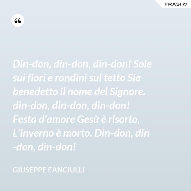 Din-don, din-don, din-don! Sole sui fiori e rondini sul tetto Sia benedetto il nome del Signore. din-don, din-don, din-don! Festa d’amore Gesù è risorto, L’inverno è morto. Din-don, din-don, din-don! - Giuseppe Fanciulli