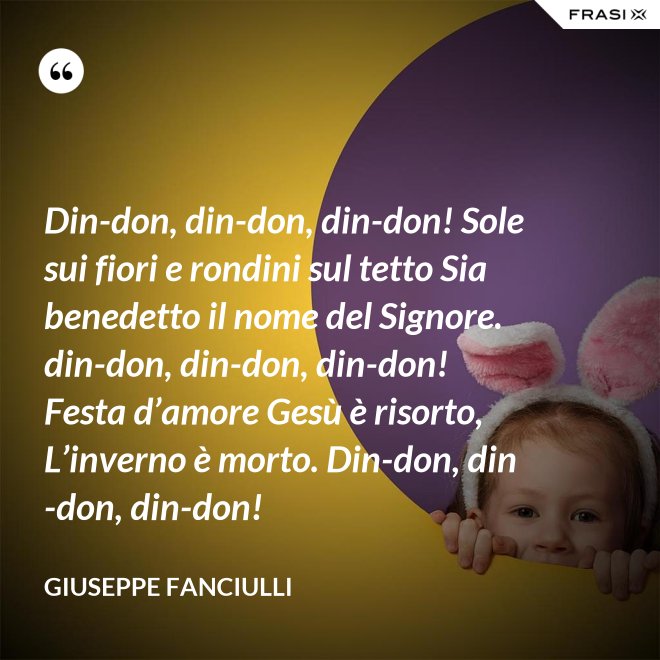 Din-don, din-don, din-don! Sole sui fiori e rondini sul tetto Sia benedetto il nome del Signore. din-don, din-don, din-don! Festa d’amore Gesù è risorto, L’inverno è morto. Din-don, din-don, din-don! - Giuseppe Fanciulli