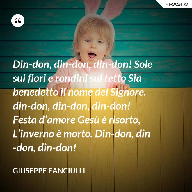 Din-don, din-don, din-don! Sole sui fiori e rondini sul tetto Sia benedetto il nome del Signore. din-don, din-don, din-don! Festa d’amore Gesù è risorto, L’inverno è morto. Din-don, din-don, din-don! - Giuseppe Fanciulli