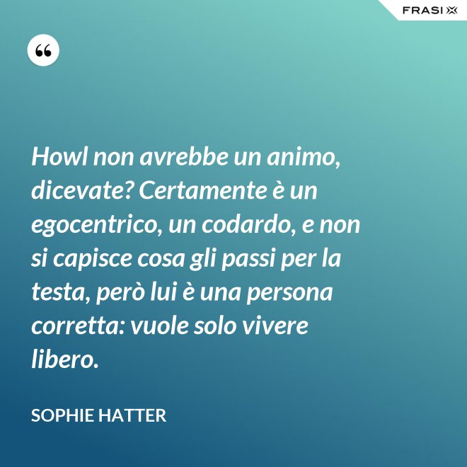 Howl non avrebbe un animo, dicevate? Certamente è un egocentrico, un codardo, e non si capisce cosa gli passi per la testa, però lui è una persona corretta: vuole solo vivere libero. - Sophie Hatter