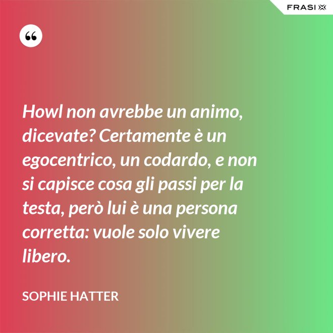 Howl non avrebbe un animo, dicevate? Certamente è un egocentrico, un codardo, e non si capisce cosa gli passi per la testa, però lui è una persona corretta: vuole solo vivere libero. - Sophie Hatter