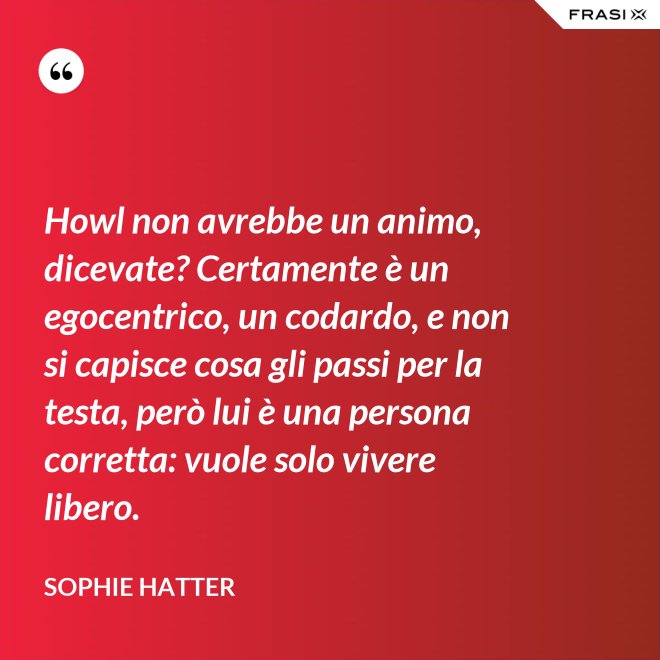 Howl non avrebbe un animo, dicevate? Certamente è un egocentrico, un codardo, e non si capisce cosa gli passi per la testa, però lui è una persona corretta: vuole solo vivere libero. - Sophie Hatter