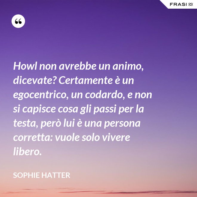 Howl non avrebbe un animo, dicevate? Certamente è un egocentrico, un codardo, e non si capisce cosa gli passi per la testa, però lui è una persona corretta: vuole solo vivere libero. - Sophie Hatter