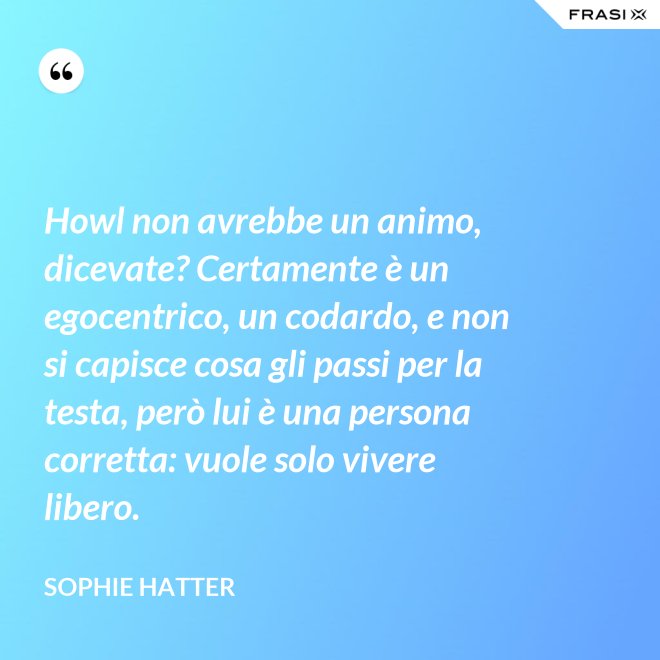 Howl non avrebbe un animo, dicevate? Certamente è un egocentrico, un codardo, e non si capisce cosa gli passi per la testa, però lui è una persona corretta: vuole solo vivere libero. - Sophie Hatter