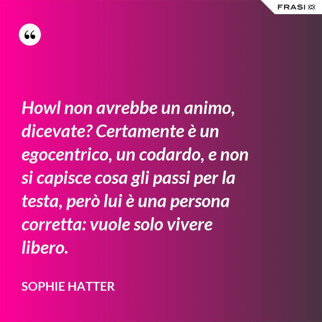 Howl non avrebbe un animo, dicevate? Certamente è un egocentrico, un codardo, e non si capisce cosa gli passi per la testa, però lui è una persona corretta: vuole solo vivere libero. - Sophie Hatter