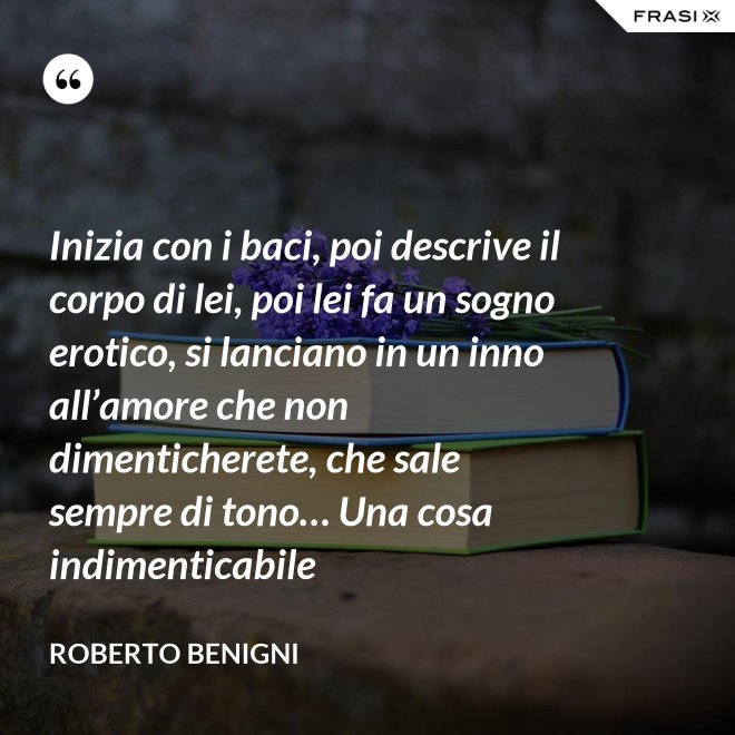 Inizia con i baci, poi descrive il corpo di lei, poi lei fa un sogno erotico, si lanciano in un inno all’amore che non dimenticherete, che sale sempre di tono… Una cosa indimenticabile - Roberto Benigni