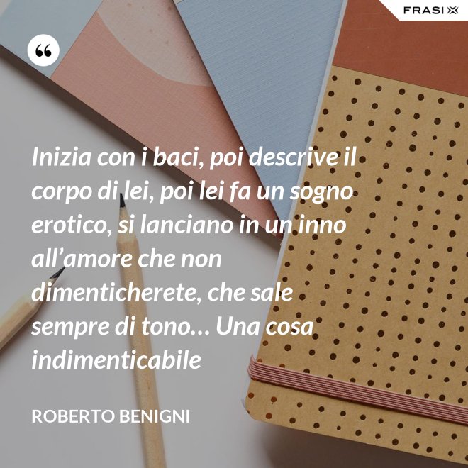 Inizia con i baci, poi descrive il corpo di lei, poi lei fa un sogno erotico, si lanciano in un inno all’amore che non dimenticherete, che sale sempre di tono… Una cosa indimenticabile - Roberto Benigni