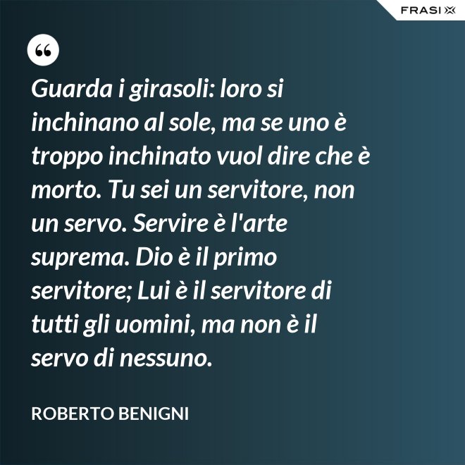 Guarda i girasoli: loro si inchinano al sole, ma se uno è troppo inchinato vuol dire che è morto. Tu sei un servitore, non un servo. Servire è l'arte suprema. Dio è il primo servitore; Lui è il servitore di tutti gli uomini, ma non è il servo di nessuno. - Roberto Benigni