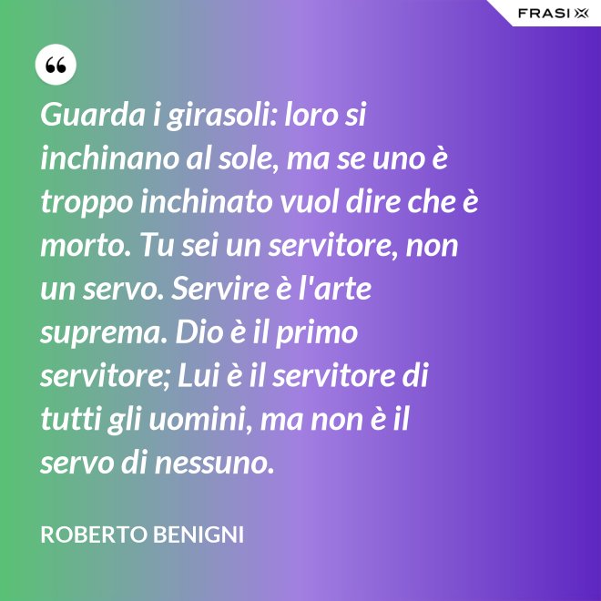 Guarda i girasoli: loro si inchinano al sole, ma se uno è troppo inchinato vuol dire che è morto. Tu sei un servitore, non un servo. Servire è l'arte suprema. Dio è il primo servitore; Lui è il servitore di tutti gli uomini, ma non è il servo di nessuno. - Roberto Benigni