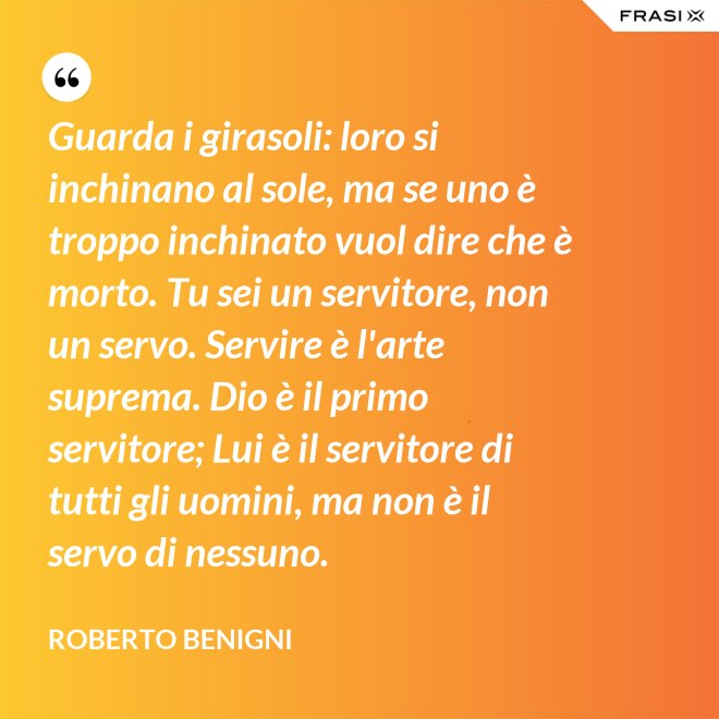 Guarda i girasoli: loro si inchinano al sole, ma se uno è troppo inchinato vuol dire che è morto. Tu sei un servitore, non un servo. Servire è l'arte suprema. Dio è il primo servitore; Lui è il servitore di tutti gli uomini, ma non è il servo di nessuno. - Roberto Benigni
