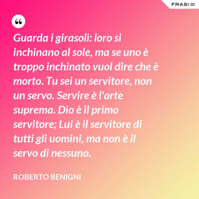 Guarda i girasoli: loro si inchinano al sole, ma se uno è troppo inchinato vuol dire che è morto. Tu sei un servitore, non un servo. Servire è l'arte suprema. Dio è il primo servitore; Lui è il servitore di tutti gli uomini, ma non è il servo di nessuno. - Roberto Benigni