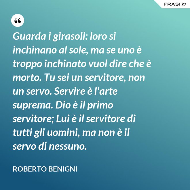 Guarda i girasoli: loro si inchinano al sole, ma se uno è troppo inchinato vuol dire che è morto. Tu sei un servitore, non un servo. Servire è l'arte suprema. Dio è il primo servitore; Lui è il servitore di tutti gli uomini, ma non è il servo di nessuno. - Roberto Benigni