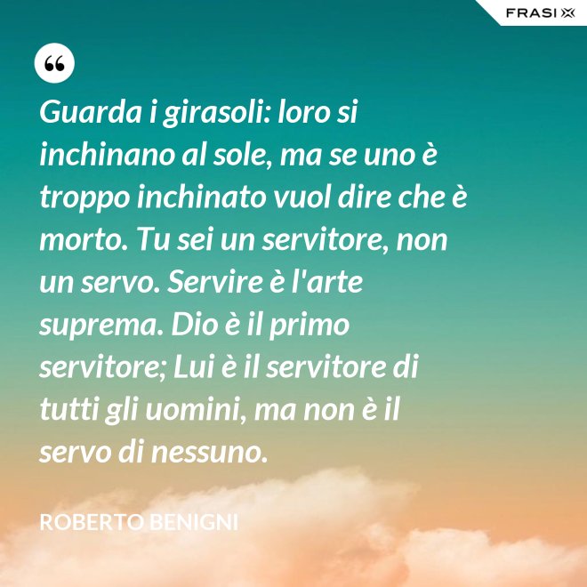 Guarda i girasoli: loro si inchinano al sole, ma se uno è troppo inchinato vuol dire che è morto. Tu sei un servitore, non un servo. Servire è l'arte suprema. Dio è il primo servitore; Lui è il servitore di tutti gli uomini, ma non è il servo di nessuno. - Roberto Benigni