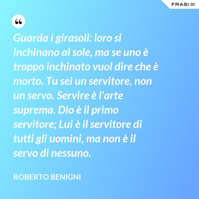Guarda i girasoli: loro si inchinano al sole, ma se uno è troppo inchinato vuol dire che è morto. Tu sei un servitore, non un servo. Servire è l'arte suprema. Dio è il primo servitore; Lui è il servitore di tutti gli uomini, ma non è il servo di nessuno. - Roberto Benigni