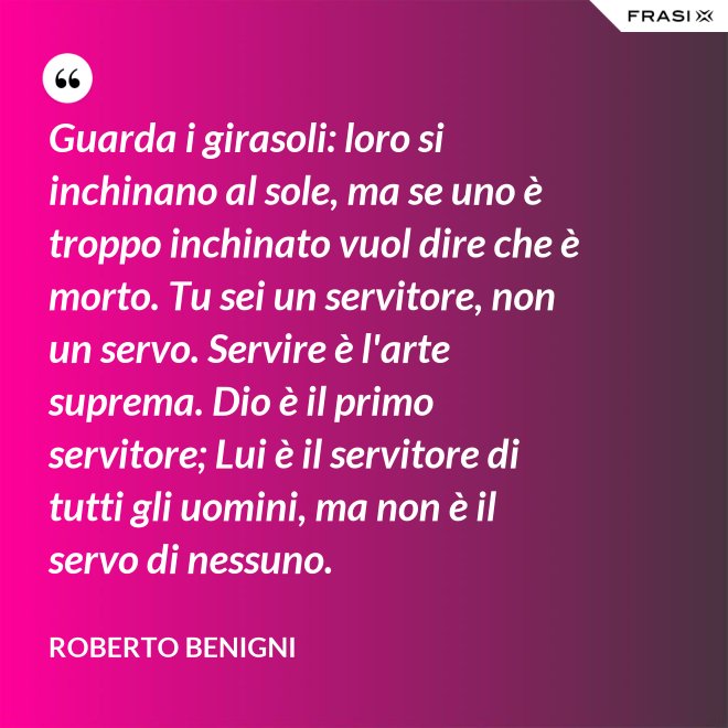 Guarda i girasoli: loro si inchinano al sole, ma se uno è troppo inchinato vuol dire che è morto. Tu sei un servitore, non un servo. Servire è l'arte suprema. Dio è il primo servitore; Lui è il servitore di tutti gli uomini, ma non è il servo di nessuno. - Roberto Benigni