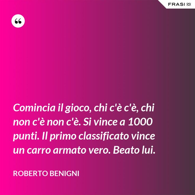 Comincia il gioco, chi c'è c'è, chi non c'è non c'è. Si vince a 1000 punti. Il primo classificato vince un carro armato vero. Beato lui. - Roberto Benigni