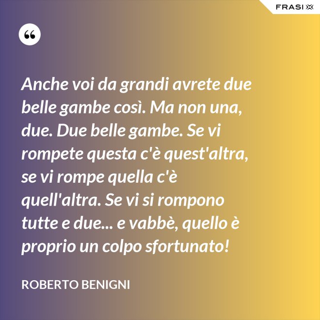 Anche voi da grandi avrete due belle gambe così. Ma non una, due. Due belle gambe. Se vi rompete questa c'è quest'altra, se vi rompe quella c'è quell'altra. Se vi si rompono tutte e due... e vabbè, quello è proprio un colpo sfortunato! - Roberto Benigni
