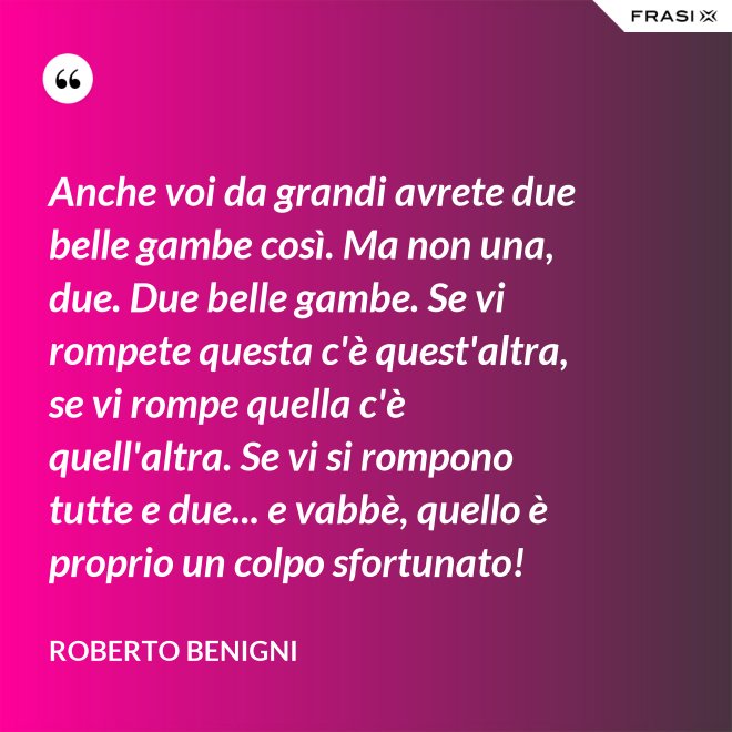 Anche voi da grandi avrete due belle gambe così. Ma non una, due. Due belle gambe. Se vi rompete questa c'è quest'altra, se vi rompe quella c'è quell'altra. Se vi si rompono tutte e due... e vabbè, quello è proprio un colpo sfortunato! - Roberto Benigni