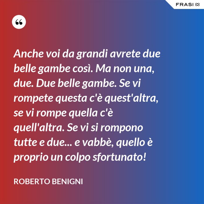 Anche voi da grandi avrete due belle gambe così. Ma non una, due. Due belle gambe. Se vi rompete questa c'è quest'altra, se vi rompe quella c'è quell'altra. Se vi si rompono tutte e due... e vabbè, quello è proprio un colpo sfortunato! - Roberto Benigni