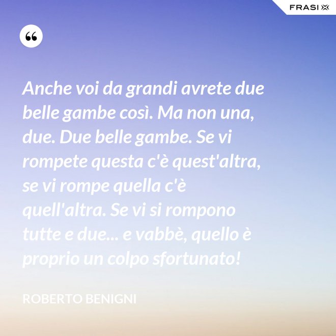 Anche voi da grandi avrete due belle gambe così. Ma non una, due. Due belle gambe. Se vi rompete questa c'è quest'altra, se vi rompe quella c'è quell'altra. Se vi si rompono tutte e due... e vabbè, quello è proprio un colpo sfortunato! - Roberto Benigni