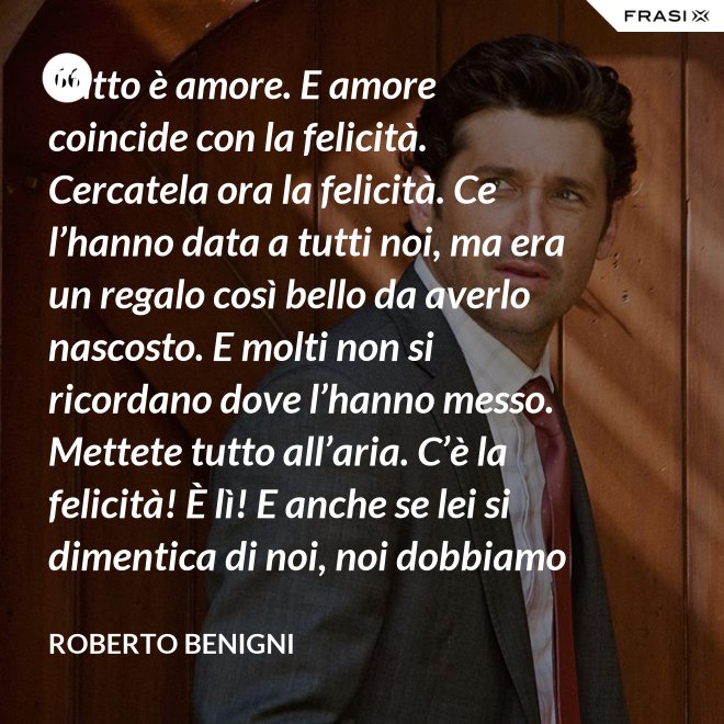 Tutto è amore. E amore coincide con la felicità. Cercatela ora la felicità. Ce l’hanno data a tutti noi, ma era un regalo così bello da averlo nascosto. E molti non si ricordano dove l’hanno messo. Mettete tutto all’aria. C’è la felicità! È lì! E anche se lei si dimentica di noi, noi dobbiamo ricordarci di lei. - Roberto Benigni