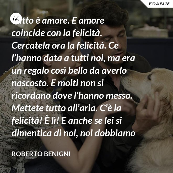 Tutto è amore. E amore coincide con la felicità. Cercatela ora la felicità. Ce l’hanno data a tutti noi, ma era un regalo così bello da averlo nascosto. E molti non si ricordano dove l’hanno messo. Mettete tutto all’aria. C’è la felicità! È lì! E anche se lei si dimentica di noi, noi dobbiamo ricordarci di lei. - Roberto Benigni