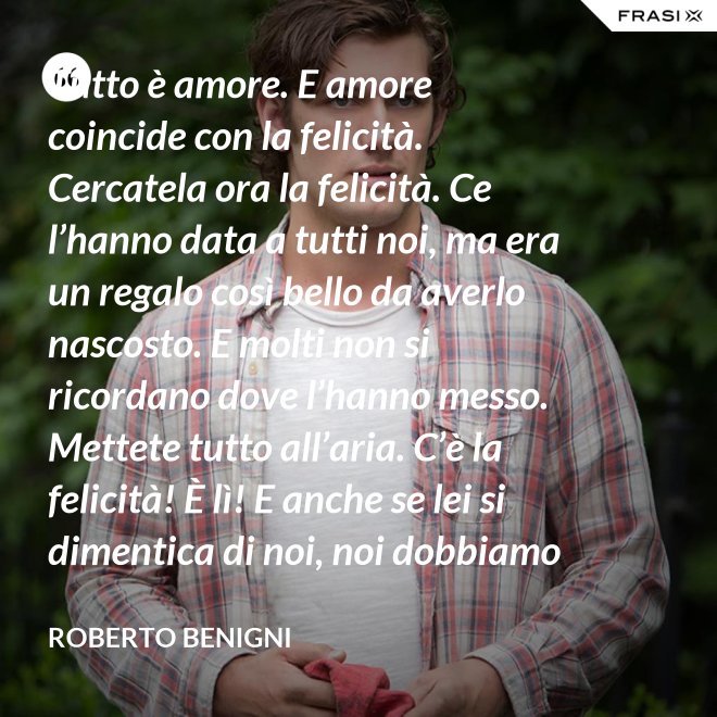 Tutto è amore. E amore coincide con la felicità. Cercatela ora la felicità. Ce l’hanno data a tutti noi, ma era un regalo così bello da averlo nascosto. E molti non si ricordano dove l’hanno messo. Mettete tutto all’aria. C’è la felicità! È lì! E anche se lei si dimentica di noi, noi dobbiamo ricordarci di lei. - Roberto Benigni