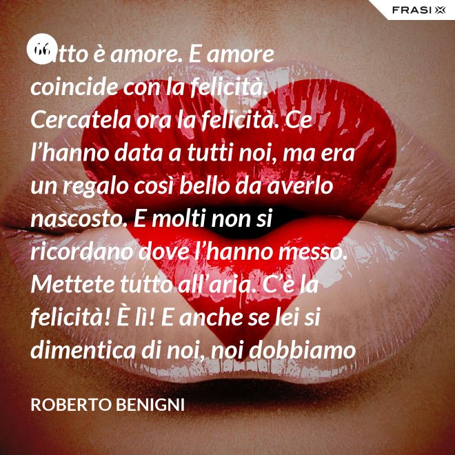 Tutto è amore. E amore coincide con la felicità. Cercatela ora la felicità. Ce l’hanno data a tutti noi, ma era un regalo così bello da averlo nascosto. E molti non si ricordano dove l’hanno messo. Mettete tutto all’aria. C’è la felicità! È lì! E anche se lei si dimentica di noi, noi dobbiamo ricordarci di lei. - Roberto Benigni
