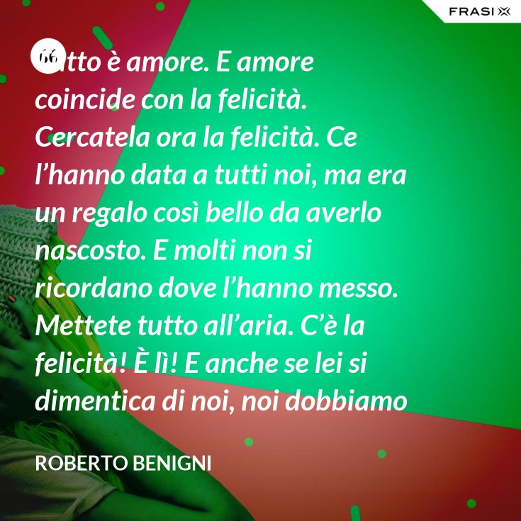 Tutto è amore. E amore coincide con la felicità. Cercatela ora la