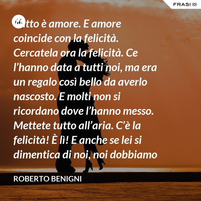 Tutto è amore. E amore coincide con la felicità. Cercatela ora la felicità. Ce l’hanno data a tutti noi, ma era un regalo così bello da averlo nascosto. E molti non si ricordano dove l’hanno messo. Mettete tutto all’aria. C’è la felicità! È lì! E anche se lei si dimentica di noi, noi dobbiamo ricordarci di lei. - Roberto Benigni