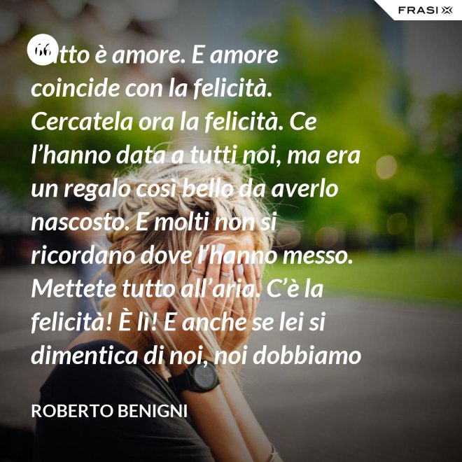 Tutto è amore. E amore coincide con la felicità. Cercatela ora la felicità. Ce l’hanno data a tutti noi, ma era un regalo così bello da averlo nascosto. E molti non si ricordano dove l’hanno messo. Mettete tutto all’aria. C’è la felicità! È lì! E anche se lei si dimentica di noi, noi dobbiamo ricordarci di lei. - Roberto Benigni