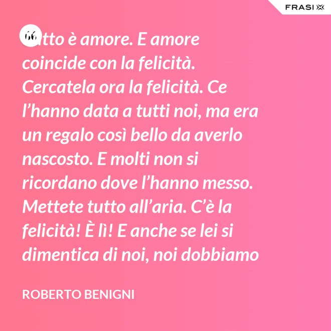 Tutto è amore. E amore coincide con la felicità. Cercatela ora la felicità. Ce l’hanno data a tutti noi, ma era un regalo così bello da averlo nascosto. E molti non si ricordano dove l’hanno messo. Mettete tutto all’aria. C’è la felicità! È lì! E anche se lei si dimentica di noi, noi dobbiamo ricordarci di lei. - Roberto Benigni
