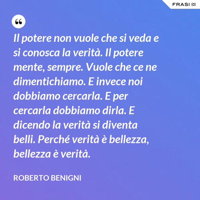 Il potere non vuole che si veda e si conosca la verità. Il potere mente, sempre. Vuole che ce ne dimentichiamo. E invece noi dobbiamo cercarla. E per cercarla dobbiamo dirla. E dicendo la verità si diventa belli. Perché verità è bellezza, bellezza è verità. - Roberto Benigni