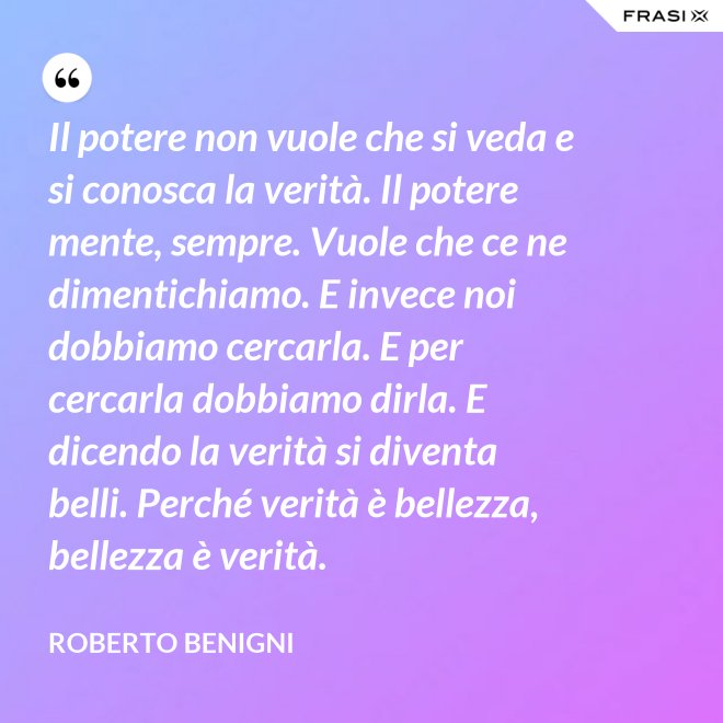 Il potere non vuole che si veda e si conosca la verità. Il potere mente, sempre. Vuole che ce ne dimentichiamo. E invece noi dobbiamo cercarla. E per cercarla dobbiamo dirla. E dicendo la verità si diventa belli. Perché verità è bellezza, bellezza è verità. - Roberto Benigni