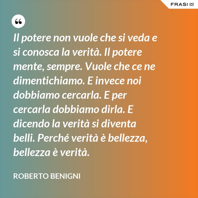 Il potere non vuole che si veda e si conosca la verità. Il potere mente, sempre. Vuole che ce ne dimentichiamo. E invece noi dobbiamo cercarla. E per cercarla dobbiamo dirla. E dicendo la verità si diventa belli. Perché verità è bellezza, bellezza è verità. - Roberto Benigni