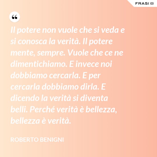 Il potere non vuole che si veda e si conosca la verità. Il potere mente, sempre. Vuole che ce ne dimentichiamo. E invece noi dobbiamo cercarla. E per cercarla dobbiamo dirla. E dicendo la verità si diventa belli. Perché verità è bellezza, bellezza è verità. - Roberto Benigni