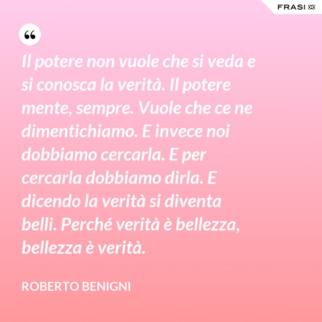 Il potere non vuole che si veda e si conosca la verità. Il potere mente, sempre. Vuole che ce ne dimentichiamo. E invece noi dobbiamo cercarla. E per cercarla dobbiamo dirla. E dicendo la verità si diventa belli. Perché verità è bellezza, bellezza è verità. - Roberto Benigni