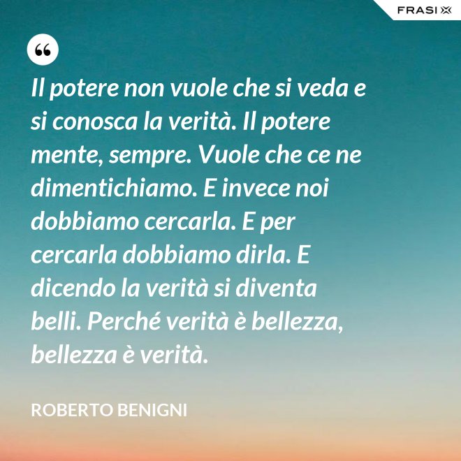 Il potere non vuole che si veda e si conosca la verità. Il potere mente, sempre. Vuole che ce ne dimentichiamo. E invece noi dobbiamo cercarla. E per cercarla dobbiamo dirla. E dicendo la verità si diventa belli. Perché verità è bellezza, bellezza è verità. - Roberto Benigni
