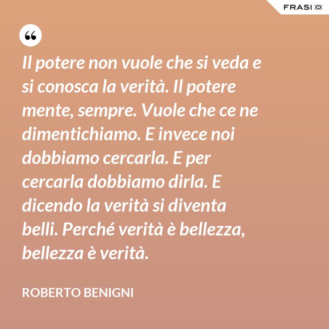 Il potere non vuole che si veda e si conosca la verità. Il potere mente, sempre. Vuole che ce ne dimentichiamo. E invece noi dobbiamo cercarla. E per cercarla dobbiamo dirla. E dicendo la verità si diventa belli. Perché verità è bellezza, bellezza è verità. - Roberto Benigni